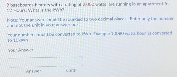 9 baseboards heaters with a rating of 2,000 watts are running in an apartment for
12 Hours. What is the kWh?
Note: Your answer should be rounded to two decimal places. Enter only the number
and not the unit in your answer box.
Your number should be converted to kWh. Example 10000 watts hour is converted
to 10kWh
Your Answer:
Answer
units
