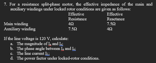 7. For a resistance split-phase motor, the effective impedance of the main and
auxiliary windings under locked rotor conditions are given as follows:
Effective
Effective
Resistance
Reactance
Main winding
Auxiliary winding
42
7.52
7.52
If the line voltage is 120 V, calculate:
a. The magnitude of Ia and I:
b. The phase angle between Ia and I;
c. The line current IL;
d. The power factor under locked-rotor conditions.
