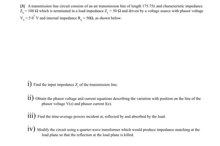 [3] A transmission line circuit consists of an air transmission line of length 175.75A and characteristic impedance
Z, = 100 2 which is terminated in a load impedance Z, = 50 2 and driven by a voltage source with phasor voltage
v, = 5 0° v and internal impedance R, = 502, as shown below:
1) Find the input impedance Z, of the transmission line.
11) Obtain the phasor voltage and current equations describing the variation with position on the line of the
phasor voltage V(2) and phasor current I(2).
111) Find the time-average powers incident at, reflected by and absorbed by the load.
1v) Modify the circuit using a quarter-wave transformer which would produce impedance matching at the
load plane so that the reflection at the load plane is killed.
