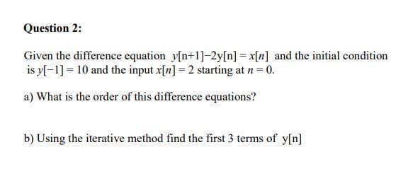 Question 2:
Given the difference equation y[n+1]-2y[n] = x[n] and the initial condition
is y[-1] = 10 and the input x[n] = 2 starting at n = 0.
a) What is the order of this difference equations?
b) Using the iterative method find the first 3 terms of y[n]
