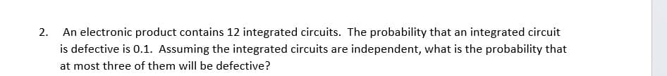 2. An electronic product contains 12 integrated circuits. The probability that an integrated circuit
is defective is 0.1. Assuming the integrated circuits are independent, what is the probability that
at most three of them will be defective?