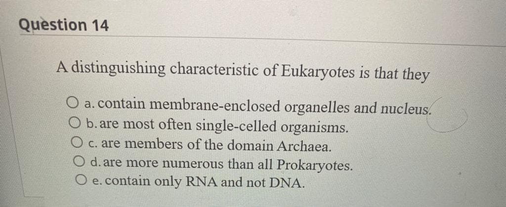 Question 14
A distinguishing characteristic of Eukaryotes is that they
O a. contain membrane-enclosed organelles and nucleus.
b. are most often single-celled organisms.
c. are members of the domain Archaea.
d. are more numerous than all Prokaryotes.
O e. contain only RNA and not DNA.