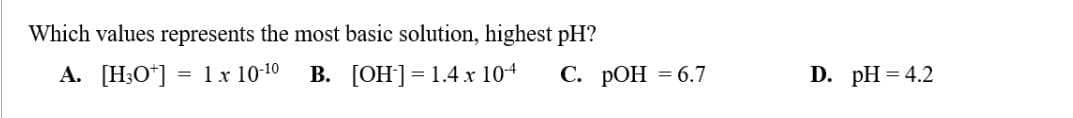 Which values represents the most basic solution, highest pH?
A. [H3O+] = 1 x 10-1⁰ B. [OH-] = 1.4 x 10-4
C. pOH = 6.7
D. pH = 4.2