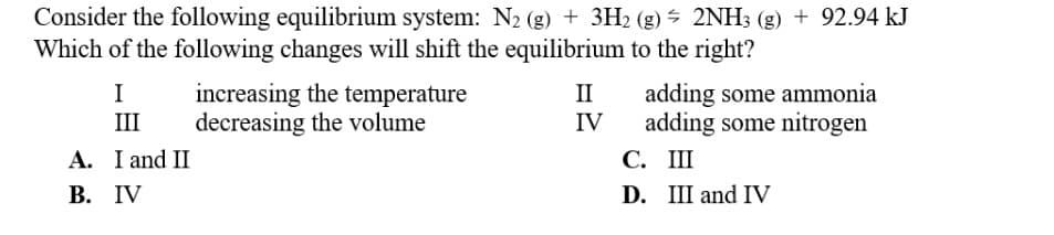 Consider the following equilibrium system: N₂ (g) + 3H₂ (g) + 2NH3 (g) + 92.94 kJ
Which of the following changes will shift the equilibrium to the right?
I
III
A. I and II
B. IV
increasing the temperature
decreasing the volume
II
IV
adding some ammonia
adding some nitrogen
C.
III
D. III and IV
