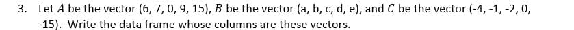 3. Let A be the vector (6, 7, 0, 9, 15), B be the vector (a, b, c, d, e), and C be the vector (-4, -1, -2, 0,
-15). Write the data frame whose columns are these vectors.