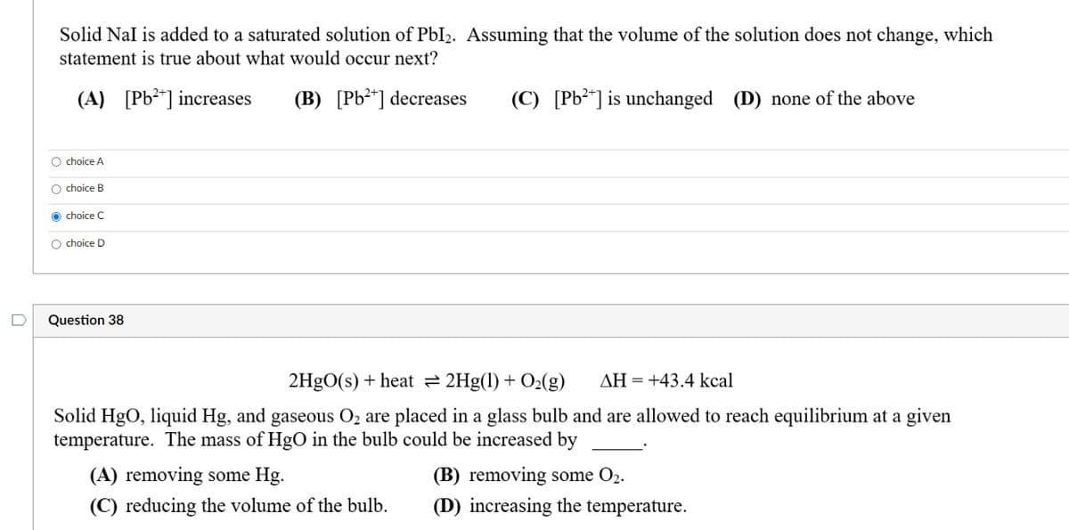 Solid Nal is added to a saturated solution of PbI₂. Assuming that the volume of the solution does not change, which
statement is true about what would occur next?
(A) [Pb²+] increases
(B) [Pb²+] decreases (C) [Pb²+] is unchanged (D) none of the above
O choice A
O choice B
Ochoice C
O choice D
Question 38
2HgO(s) + heat ⇒ 2Hg(1) + O₂(g) AH = +43.4 kcal
Solid HgO, liquid Hg, and gaseous O₂ are placed in a glass bulb and are allowed to reach equilibrium at a given
temperature. The mass of HgO in the bulb could be increased by
(A) removing some Hg.
(C) reducing the volume of the bulb.
(B) removing some O₂.
(D) increasing the temperature.