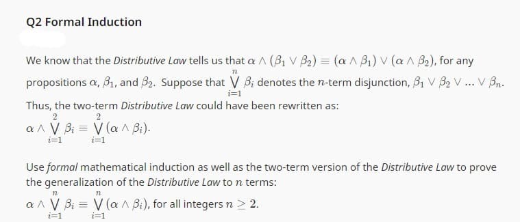 Q2 Formal Induction
We know that the Distributive Law tells us that a ^ (3₁ V 3₂) = (a ^ B₁) V (a^ B₂), for any
n
propositions a, 3₁, and 32. Suppose that V Bi denotes the n-term disjunction, 3₁ V 3₂ V ... V B₁.
i=1
Thus, the two-term Distributive Law could have been rewritten as:
2
2
α ^ V Bi = V(α ^ Bi).
i=1
i=1
Use formal mathematical induction as well as the two-term version of the Distributive Law to prove
the generalization of the Distributive Law to n terms:
n
72
a^V Bi = V(a ^ Bi), for all integers n > 2.
i=1
i=1