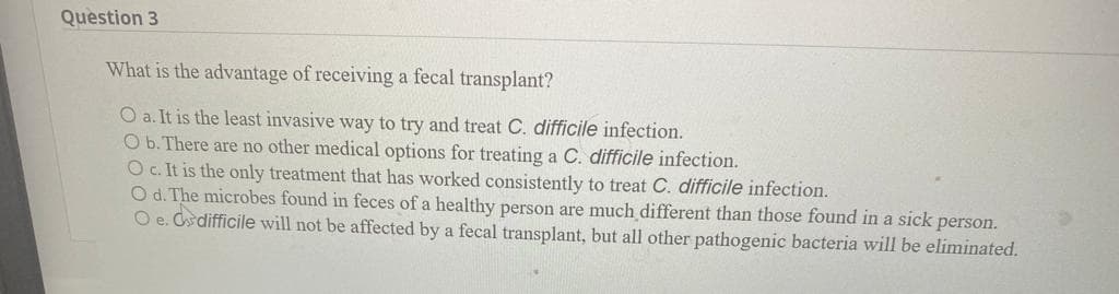 Question 3
What is the advantage of receiving a fecal transplant?
O a. It is the least invasive way to try and treat C. difficile infection.
O b. There are no other medical options for treating a C. difficile infection.
O c. It is the only treatment that has worked consistently to treat C. difficile infection.
O d. The microbes found in feces of a healthy person are much different than those found in a sick person.
O e. & difficile will not be affected by a fecal transplant, but all other pathogenic bacteria will be eliminated.