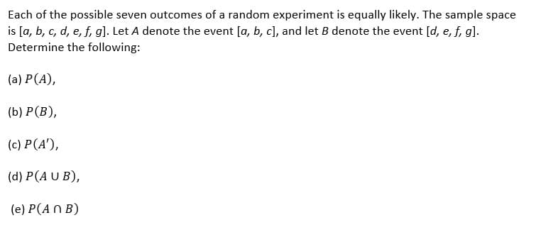 Each of the possible seven outcomes of a random experiment is equally likely. The sample space
is [a, b, c, d, e, f, g]. Let A denote the event [a, b, c], and let B denote the event [d, e, f, g].
Determine the following:
(a) P (A),
(b) P(B),
(c) P(A¹),
(d) P(AUB),
(e) P(ANB)