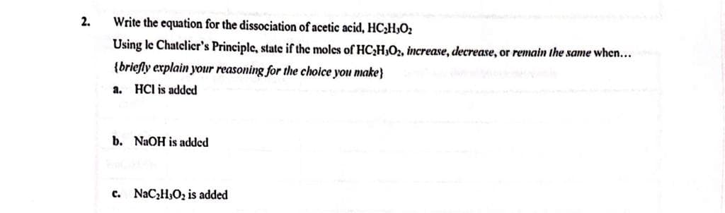2.
Write the equation for the dissociation of acetic acid, HC₂H₂O₂
Using le Chatelier's Principle, state if the moles of HC₂H3O₂, increase, decrease, or remain the same when...
{briefly explain your reasoning for the choice you make}
HCI is added
a.
b. NaOH is added
c. NaC₂H₂O₂ is added