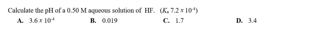 Calculate the pH of a 0.50 M aqueous solution of HF. (K₂ 7.2 x 10-4)
A. 3.6 x 10-4
B. 0.019
C. 1.7
D. 3.4
