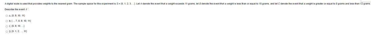 A digital scale is used that provides weights to the nearest gram. The sample space for this experiment is S = {0, 1, 2, 3,...). Let A denote the event that a weight exceeds 11 grams, let B denote the event that a weight is less than or equal to 15 grams, and let C denote the event that a weight is greater or equal to 8 grams and less than 12 grams.
Describe the event A
OA (8, 9, 10, 11)
OB, 7, 8, 9, 10, 11)
OC (8, 9, 10,...)
O D. (0, 1, 2, 11)