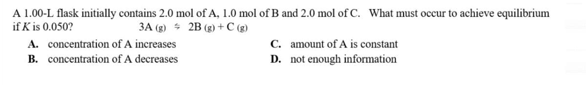 A 1.00-L flask initially contains 2.0 mol of A, 1.0 mol of B and 2.0 mol of C. What must occur to achieve equilibrium
if K is 0.050?
3A (g)
2B (g) + C (g)
A.
concentration of A increases
B. concentration of A decreases
C.
D.
amount of A is constant
not enough information