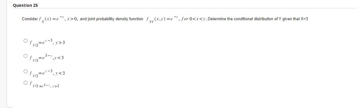 Question 25
Consider fx(x)=e*, x>0, and joint probability density function fxy(x,y)=e, for 0<x<y. Determine the conditional distribution of Y given that X=3
Of
fy₁3=e³-³₁ y>?
3
Ofr13=e³-y,y<3
Of ₁3=e³-3, y<3
of y13 = 3-y, y>3