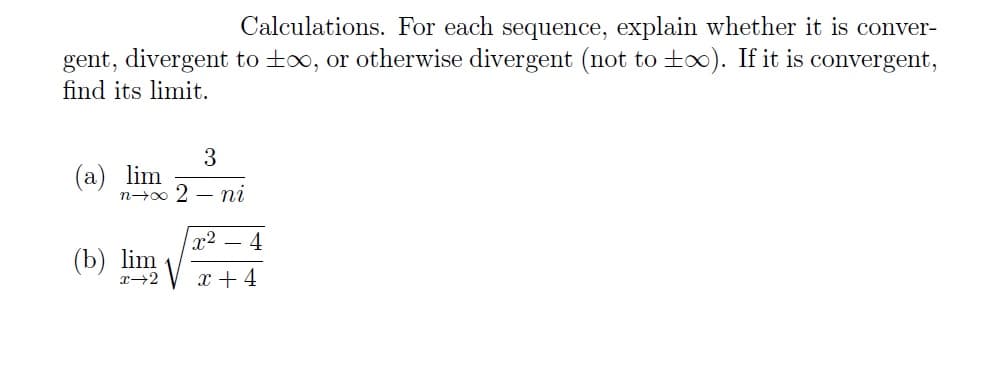 Calculations. For each sequence, explain whether it is conver-
gent, divergent to t∞, or otherwise divergent (not to too). If it is convergent,
find its limit.
3
lim
n→∞ 2- ni
(b) lim
x→2
x² - 4
x + 4