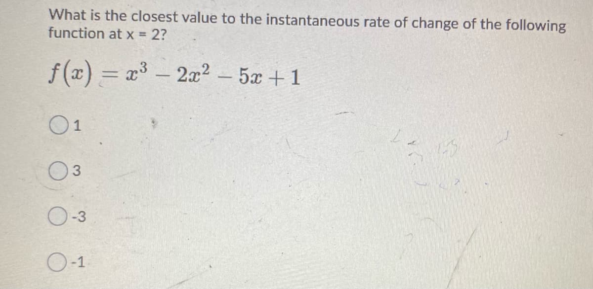 What is the closest value to the instantaneous rate of change of the following
function at x = 2?
f(x) = x-2x? - 5a +1
%3D
O1
03
O-3
O-1
