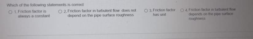 Which of the following statements is correct
O 1. Friction factor is
always a constant
O 2. Friction factor in turbulent flow does not
depend on the pipe surface roughness
O 3. Friction factor 0 4. Friction factor in turbulent flow
depends on the pipe surface
roughness
has unit
