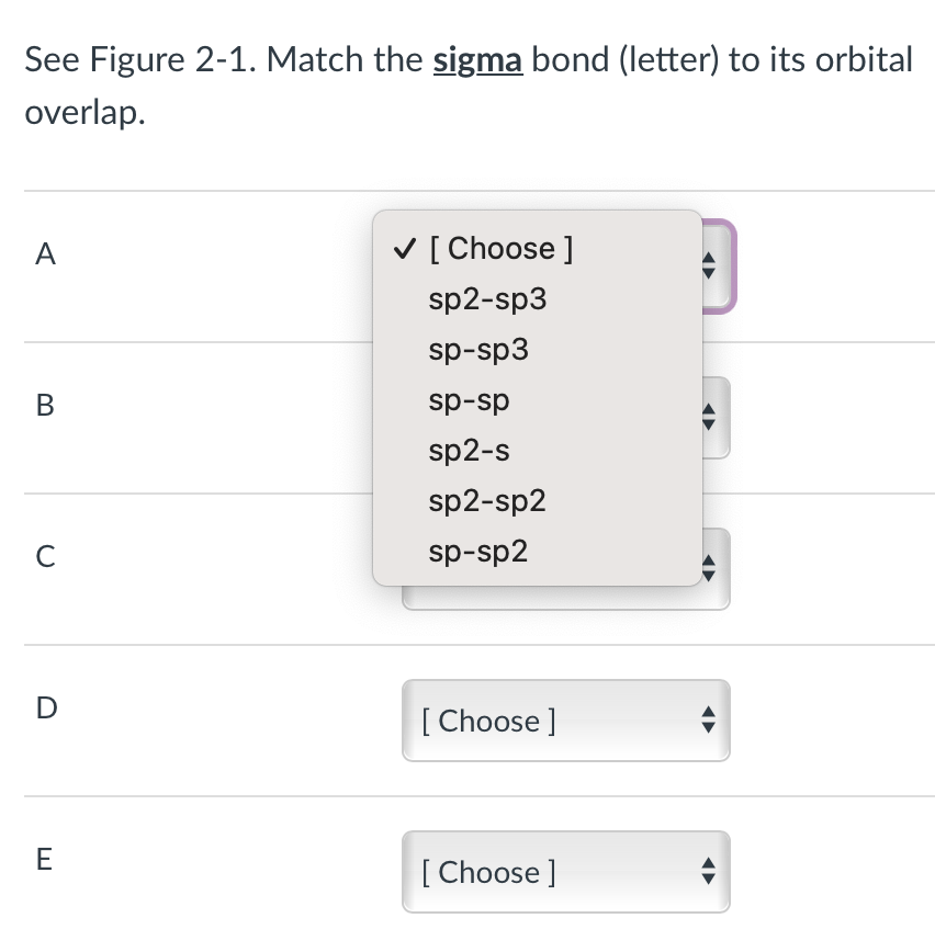 See Figure 2-1. Match the sigma bond (letter) to its orbital
overlap.
A
B
с
E
✓ [Choose ]
sp2-sp3
sp-sp3
sp-sp
sp2-s
sp2-sp2
sp-sp2
[Choose ]
[Choose ]