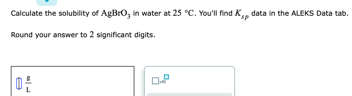 Calculate the solubility of AgBrOz in water at 25 °C. You'll find K,
data in the ALEKS Data tab.
sp
Round your answer to 2 significant digits.
x10
