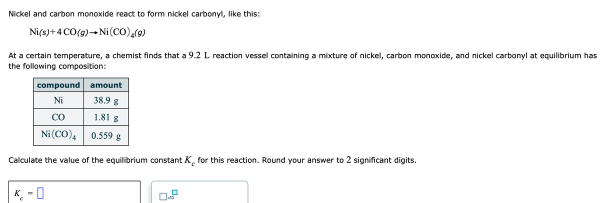 Nickel and carbon monoxide react to form nickel carbonyl, like this:
Ni(s)+4 CO(g)→Ni(CO),(9)
At a certain temperature, a chemist finds that a 9.2 L reaction vessel containing a mixture of nickel, carbon monoxide, and nickel carbonyl at equilibrium has
the following composition:
compound
amount
Ni
38.9 g
СО
1.81 g
Ni(CO)4
0.559 g
Calculate the value of the equilibrium constant K, for this reaction. Round your answer to 2 significant digits.
K
_ = 0
x10
