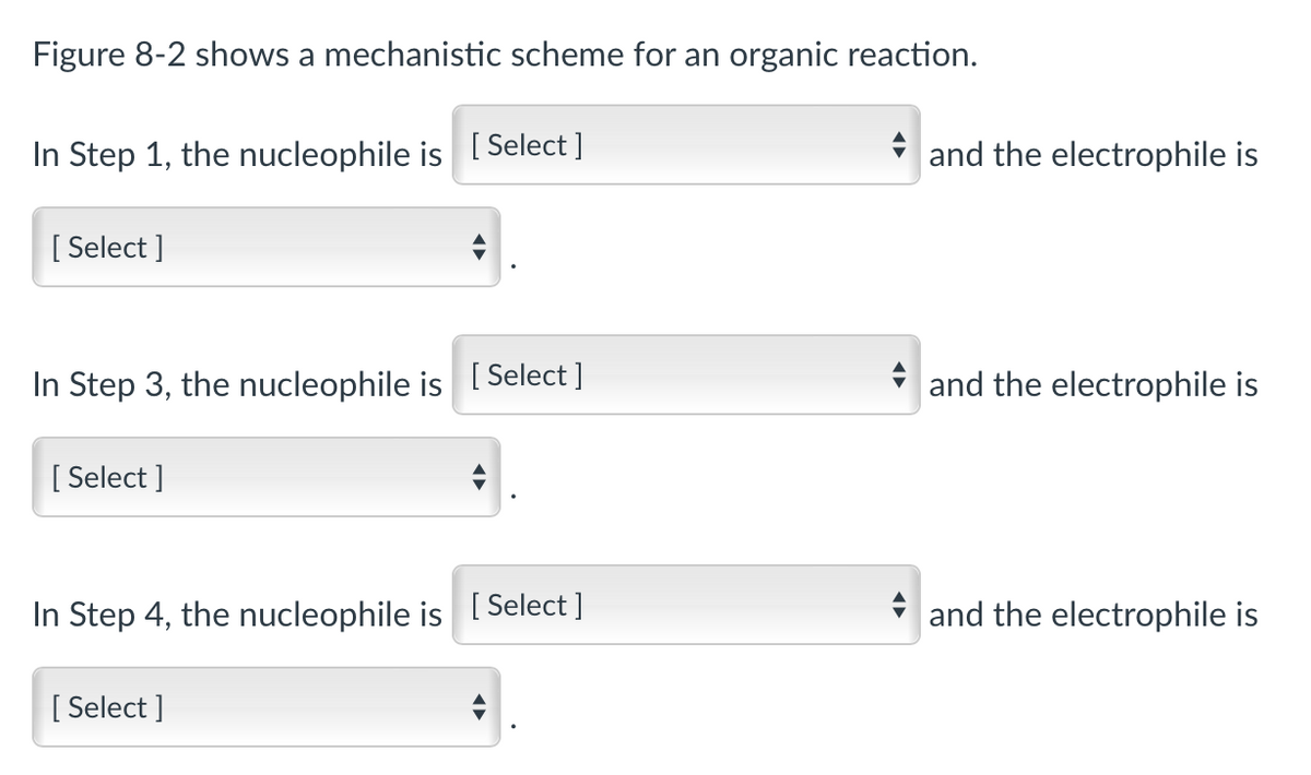 Figure 8-2 shows a mechanistic scheme for an organic reaction.
In Step 1, the nucleophile is [Select ]
[Select]
In Step 3, the nucleophile is [Select ]
[Select]
In Step 4, the nucleophile is [Select]
[Select]
and the electrophile is
and the electrophile is
and the electrophile is