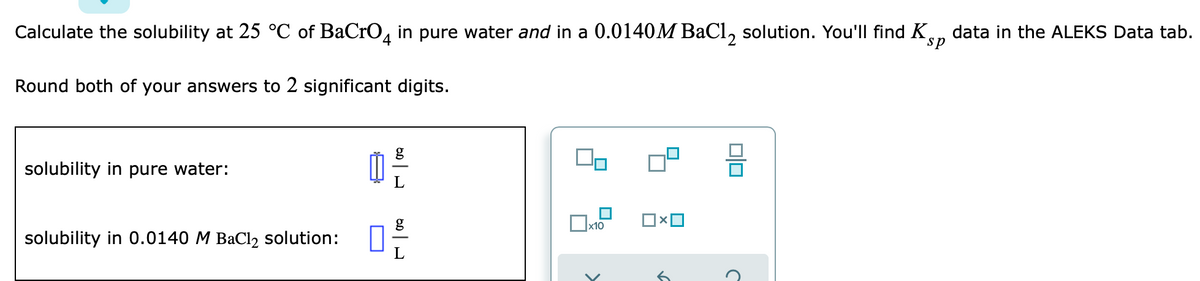 Calculate the solubility at 25 °C of BaCrO, in pure water and in a 0.0140M BaCl, solution. You'll find K,
data in the ALEKS Data tab.
sp
Round both of your answers to 2 significant digits.
g
solubility in pure water:
solubility in 0.0140 M BaCl2 solution:
