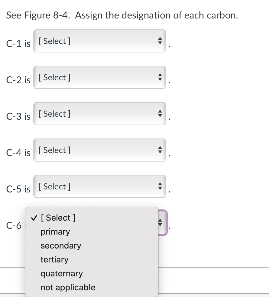 See Figure 8-4. Assign the designation of each carbon.
C-1 is [Select ]
C-2 is [Select]
C-3 is [Select ]
C-4 is [Select]
C-5 is [Select]
C-6 i
✓ [Select]
primary
secondary
tertiary
quaternary
not applicable
