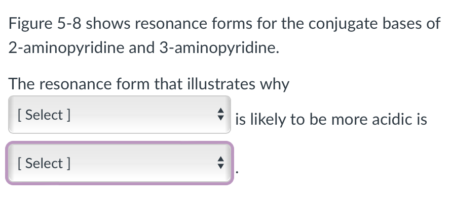 Figure 5-8 shows resonance forms for the conjugate bases of
2-aminopyridine and 3-aminopyridine.
The resonance form that illustrates why
[Select]
[Select]
is likely to be more acidic is