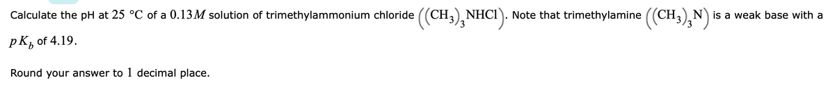 Calculate the pH at 25 °C of a 0.13M solution of trimethylammonium chloride ((CH;) NHCI
3
CH;),NHC!)
Note that trimethylamine ((CH3),N) i
is a weak base with a
pK, of 4.19.
b.
Round your answer to 1 decimal place.
