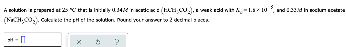 A solution is prepared at 25 °C that is initially 0.34M in acetic acid (HCH,CO,), a weak acid with K,=1.8 × 10
5
and 0.33 M in sodium acetate
(NaCH,CO,). Calculate the pH of the solution. Round your answer to 2 decimal places.
pH = |
