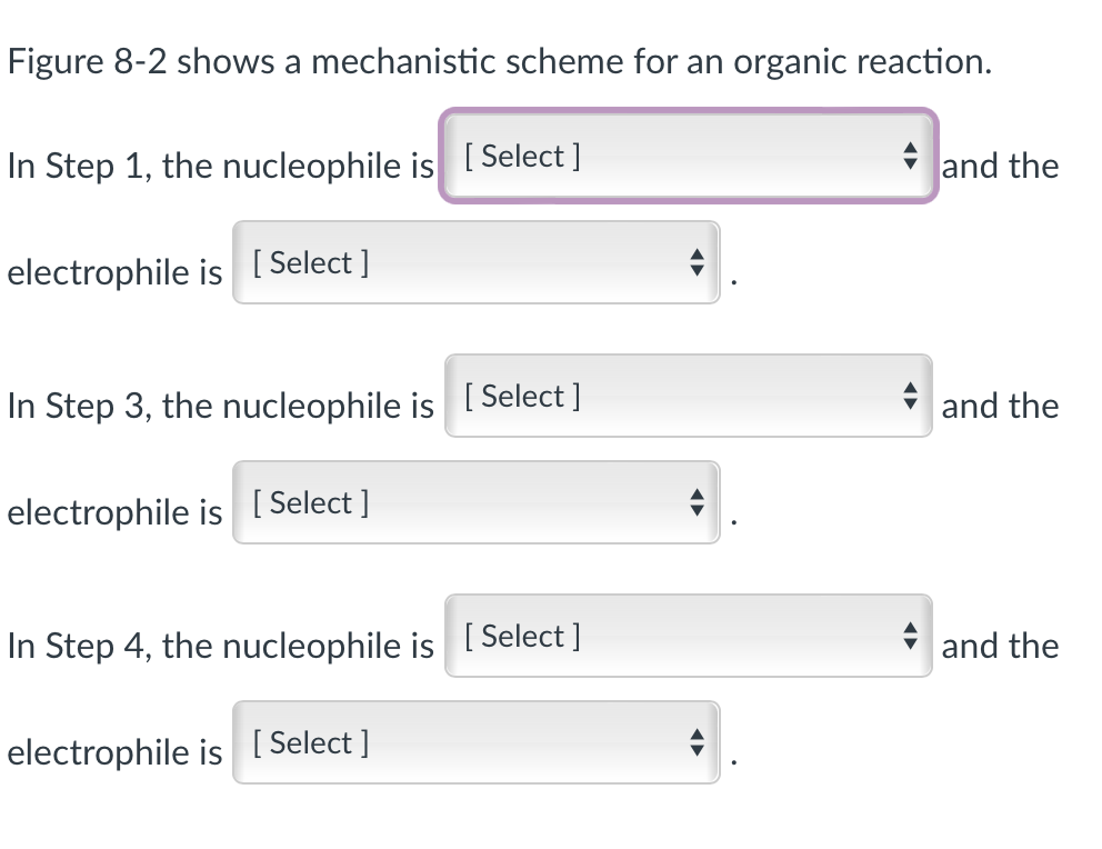 Figure 8-2 shows a mechanistic scheme for an organic reaction.
In Step 1, the nucleophile is [Select ]
electrophile is [Select]
In Step 3, the nucleophile is [Select ]
electrophile is [Select]
In Step 4, the nucleophile is
electrophile is [Select]
[Select]
A
and the
and the
and the