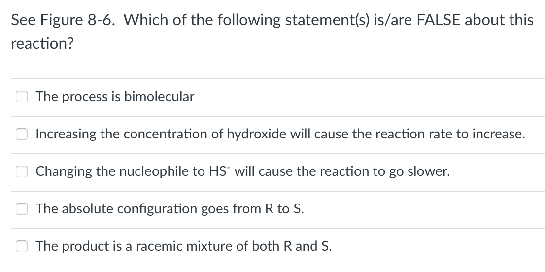 See Figure 8-6. Which of the following statement(s) is/are FALSE about this
reaction?
0
The process is bimolecular
Increasing the concentration of hydroxide will cause the reaction rate to increase.
Changing the nucleophile to HS will cause the reaction to go slower.
The absolute configuration goes from R to S.
The product is a racemic mixture of both R and S.
