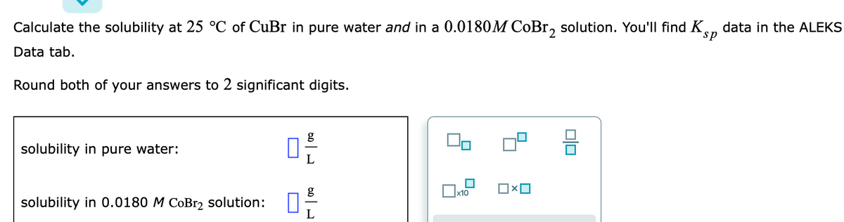 Calculate the solubility at 25 °C of CuBr in pure water and in a 0.0180M CoBr, solution. You'll find K,
data in the ALEKS
sp
2
Data tab.
Round both of your answers to 2 significant digits.
solubility in pure water:
solubility in 0.0180 M CoBr2 solution:
미□
