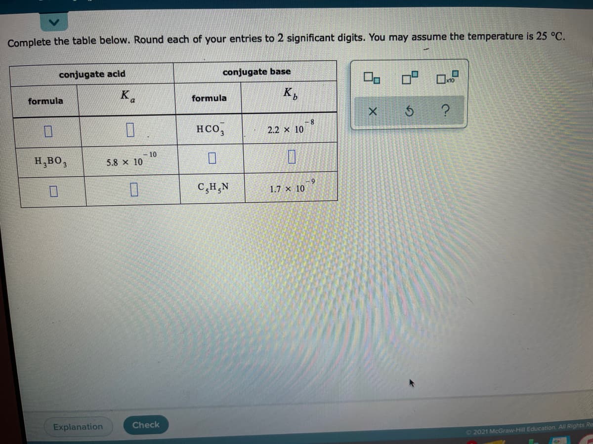 Complete the table below. Round each of your entries to 2 significant digits. You may assume the temperature is 25 °C.
conjugate acid
conjugate base
x10
K.
formula
formula
HCO,
2.2 x 10
H,BO,
10
5.8 x 10
-69
C,H,N
1.7 x 10
Explanation
Check
O 2021 McGraw-Hill Education. All Rights Re
