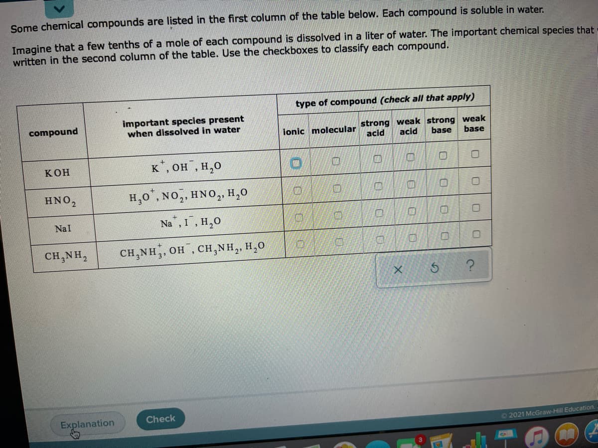Some chemical compounds are listed in the first column of the table below. Each compound is soluble in water.
Imagine that a few tenths of a mole of each compound is dissolved in a liter of water. The important chemical species that
written in the second column of the table. Use the checkboxes to classify each compound.
type of compound (check all that apply)
important species present
when dissolved in water
ionic molecular strong weak strong weak
acid
compound
acid
base
base
КОН
к, он , н,о
HNO2
H,0", NO,, HNO, H,0
Na , I, H,0
NaI
CH,NH,
CH,NH,, OH, CH,NH,, H,0
31
Explanation
Check
O 2021 McGraw-Hill Education.
