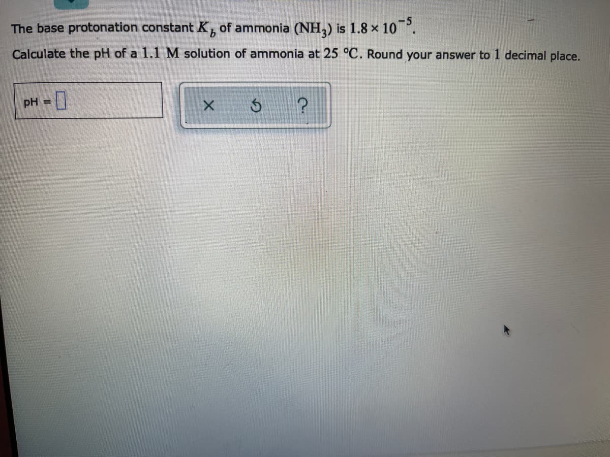 The base protonation constant K, of ammonia (NH,) is 1.8 x 10 .
Calculate the pH of a 1.1 M solution of ammonia at 25 °C. Round your answer to 1 decimal place.
pH =
