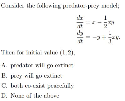Consider the following predator-prey model;
dx
1
dt
2xy
dy
1
dt
3xy.
Then for initial value (1,2),
A. predator will go extinct
B. prey will go extinct
C. both co-exist peacefully
D. None of the above
= X
-Y+