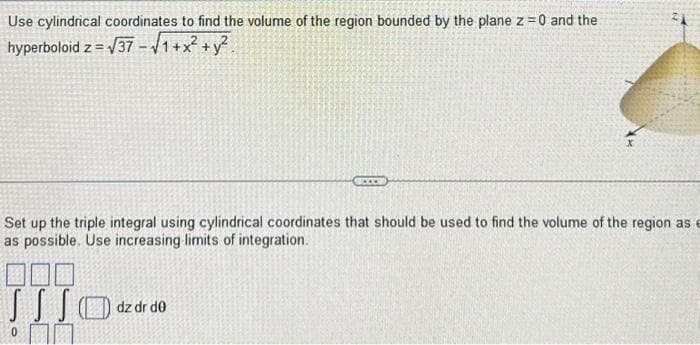 Use cylindrical coordinates to find the volume of the region bounded by the plane z = 0 and the
hyperboloid z = √37-√1+x² + y².
...
Set up the triple integral using cylindrical coordinates that should be used to find the volume of the region as e
as possible. Use increasing limits of integration.
dz dr de