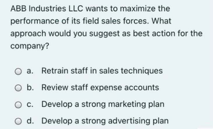 ABB Industries LLC wants to maximize the
performance of its field sales forces. What
approach would you suggest as best action for the
company?
a. Retrain staff in sales techniques
O b. Review staff expense accounts
c. Develop a strong marketing plan
O d. Develop a strong advertising plan
