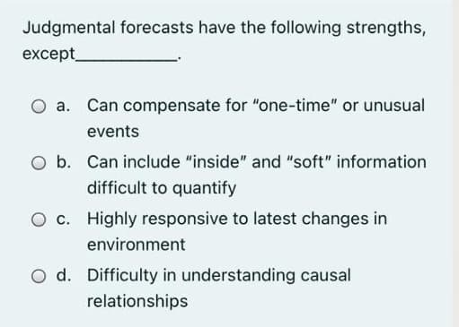 Judgmental forecasts have the following strengths,
except_
a. Can compensate for "one-time" or unusual
events
O b. Can include "inside" and "soft" information
difficult to quantify
O c. Highly responsive to latest changes in
environment
O d. Difficulty in understanding causal
relationships
