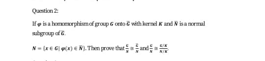 Question 2:
If p is a homomorphismof group G onto & with kernel K and N is a normal
subgroup of 7.
N = {x E G| g(x) € Ñ). Then prove that = and
N/K
