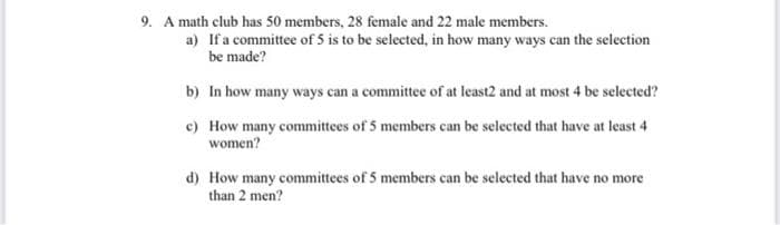 9. A math club has 50 members, 28 female and 22 male members.
a) If a committee of 5 is to be selected, in how many ways can the selection
be made?
b) In how many ways can a committee of at least2 and at most 4 be selected?
e) How many committees of 5 members can be selected that have at least 4
women?
d) How many committees of 5 members can be selected that have no more
than 2 men?
