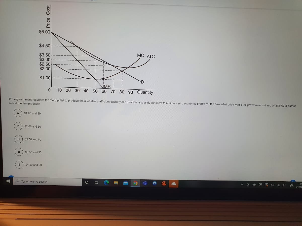 $6.00
$4.50
МС АТC
$3.50
$3.00
$2.50
$2.00
$1.00
MR
10 20 30 40 50 60 70 80 90 Quantity
If the government regulates the monopolist to produce the allocatively efficient quantity and provides a subsidy sufficient to maintain zero econornic profits for the firm, what price would the government set and what level of output
would the firm produce?
$1.00 and 50
в
$2.00 and 80
$3.00 and 50
D
$3.50 and 50
E
$4.50 and 30
P Type here to search
21/04
8 Price, Cost
