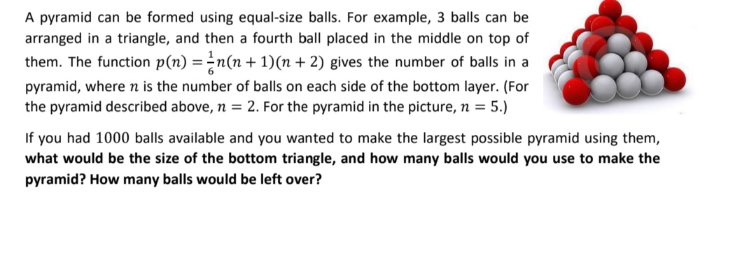 A pyramid can be formed using equal-size balls. For example, 3 balls can be
arranged in a triangle, and then a fourth ball placed in the middle on top of
them. The function p(n) =-n(n + 1)(n + 2) gives the number of balls in a
pyramid, where n is the number of balls on each side of the bottom layer. (For
the pyramid described above, n = 2. For the pyramid in the picture, n = 5.)
If you had 1000 balls available and you wanted to make the largest possible pyramid using them,
what would be the size of the bottom triangle, and how many balls would you use to make the
pyramid? How many balls would be left over?
