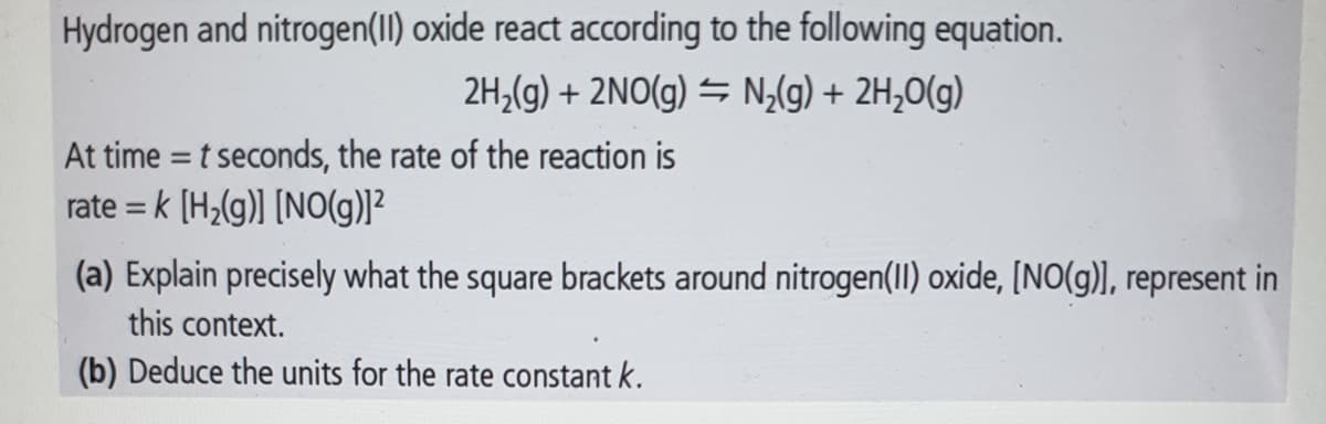 Hydrogen and nitrogen(1I) oxide react according to the following equation.
2H,(g) + 2NO(g) = N;(g) + 2H,0(g)
At time = t seconds, the rate of the reaction is
rate = k (H,(g) [NO(g)]²
(a) Explain precisely what the square brackets around nitrogen(I) oxide, [NO(g)), represent in
this context.
(b) Deduce the units for the rate constant k.
