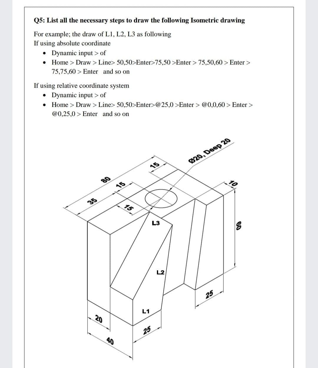 Q5: List all the necessary steps to draw the following Isometric drawing
For example; the draw of L1, L2, L3 as following
If using absolute coordinate
• Dynamic input > of
• Home > Draw > Line> 50,50>Enter>75,50 >Enter > 75,50,60 > Enter >
75,75,60 > Enter and so on
If using relative coordinate system
• Dynamic input > of
• Home > Draw > Line> 50,50>Enter>@25,0 >Enter > @0,0,60 > Enter >
@0,25,0 > Enter and so on
15
20, Deep 20
80
15
35
L3
L2
25
20
L1
40
25
60
15
