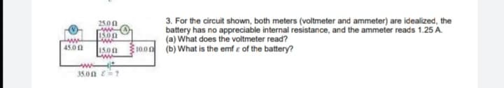 3. For the circuit shown, both meters (voltmeter and ammeter) are idealized, the
battery has no appreciable internal resistance, and the ammeter reads 1.25 A.
(a) What does the voltmeter read?
25.0 0
1500
10.00 (b) What is the emf e of the battery?
45.0 1
15.00
www
35.0n E=?
