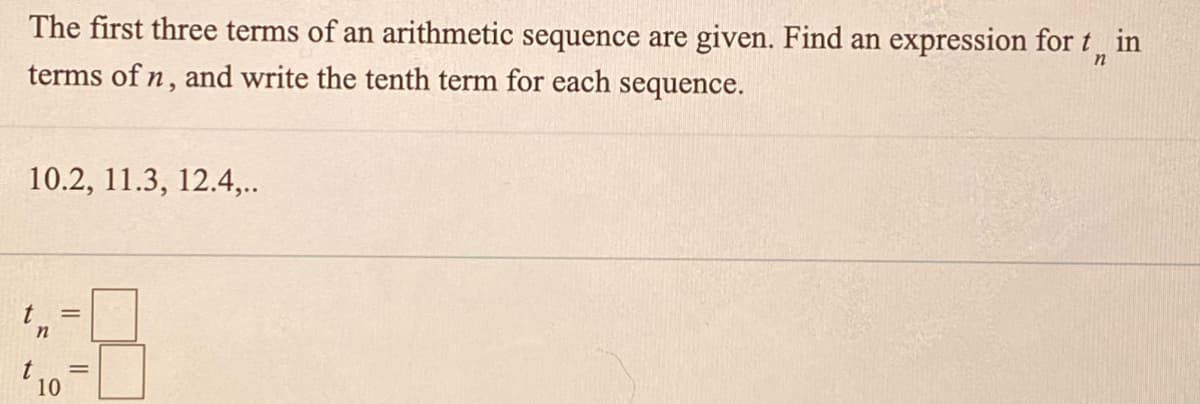 The first three terms of an arithmetic sequence are given. Find an expression for t in
terms of n, and write the tenth term for each sequence.
10.2, 11.3, 12.4,..
t
in
t
10
