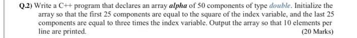 Q.2) Write a C++ program that declares an array alpha of 50 components of type double. Initialize the
array so that the first 25 components are equal to the square of the index variable, and the last 25
components are equal to three times the index variable. Output the array so that 10 elements per
line are printed.
(20 Marks)

