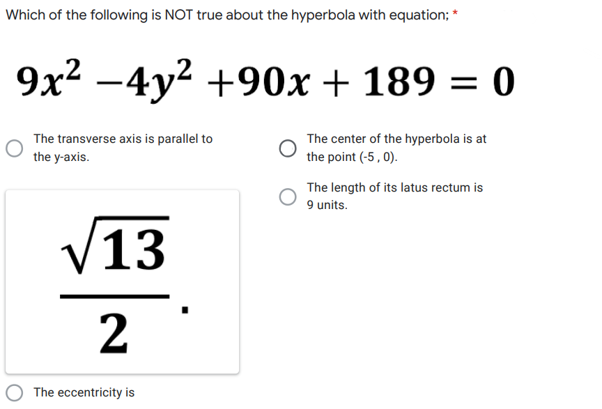 Which of the following is NOT true about the hyperbola with equation; *
9x2 -4y2 +90x + 189 = 0
The center of the hyperbola is at
The transverse axis is parallel to
the y-axis.
the point (-5, 0).
The length of its latus rectum is
9 units.
V13
2
O The eccentricity is
